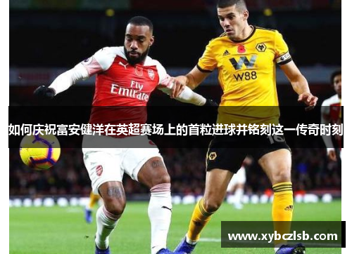 如何庆祝富安健洋在英超赛场上的首粒进球并铭刻这一传奇时刻