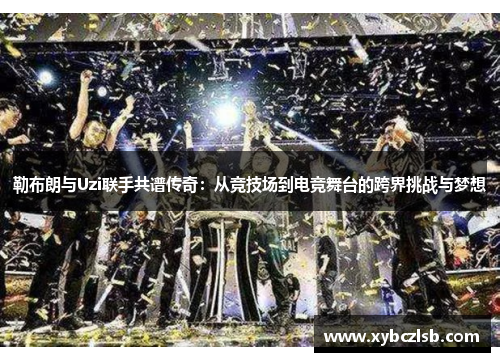 勒布朗与Uzi联手共谱传奇：从竞技场到电竞舞台的跨界挑战与梦想