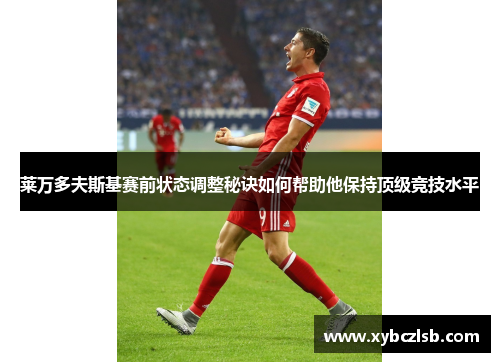 莱万多夫斯基赛前状态调整秘诀如何帮助他保持顶级竞技水平