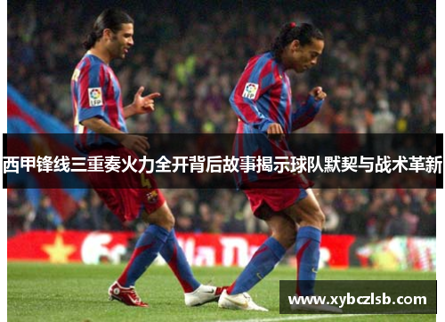 西甲锋线三重奏火力全开背后故事揭示球队默契与战术革新